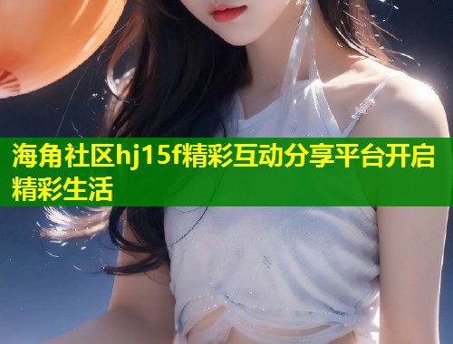 海角社区hj15f精彩互动分享平台开启精彩生活