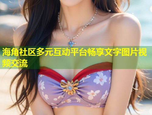 海角社区多元互动平台畅享文字图片视频交流