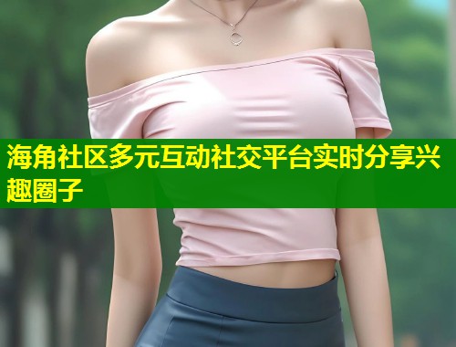 海角社区多元互动社交平台实时分享兴趣圈子