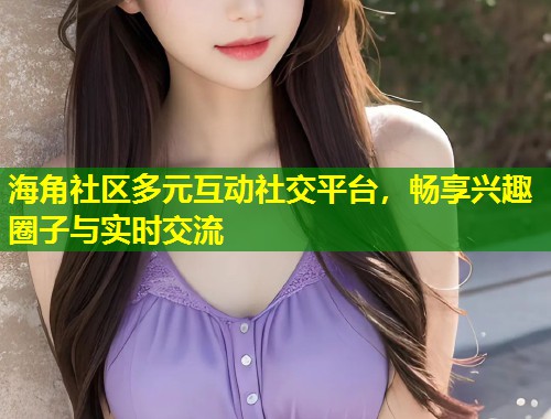 海角社区多元互动社交平台，畅享兴趣圈子与实时交流