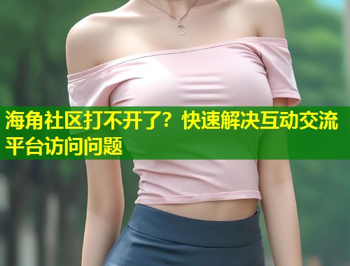 海角社区打不开了？快速解决互动交流平台访问问题  第2张
