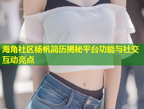 海角社区杨帆简历揭秘平台功能与社交互动亮点  第2张