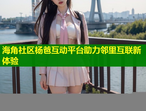 海角社区杨爸互动平台助力邻里互联新体验