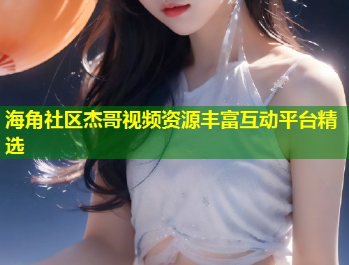 海角社区杰哥视频资源丰富互动平台精选