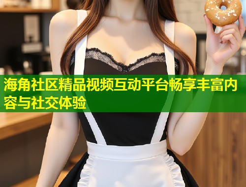 海角社区精品视频互动平台畅享丰富内容与社交体验