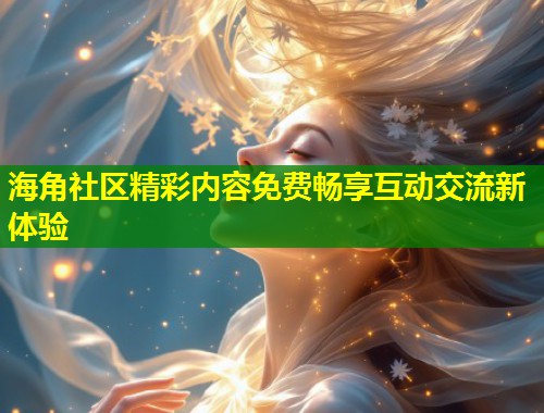 海角社区精彩内容免费畅享互动交流新体验