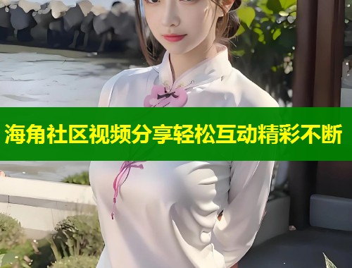 海角社区视频分享轻松互动精彩不断