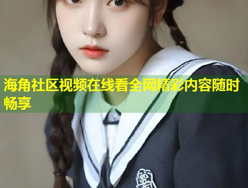 海角社区视频在线看全网精彩内容随时畅享