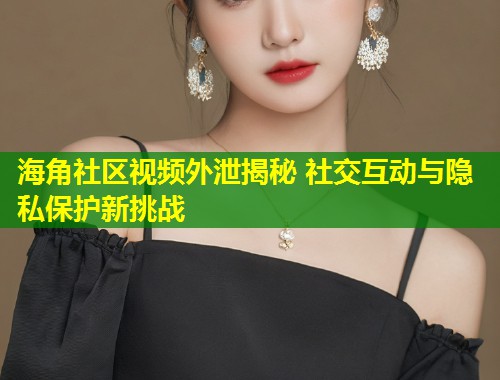 海角社区视频外泄揭秘 社交互动与隐私保护新挑战