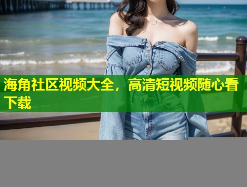 海角社区视频大全，高清短视频随心看下载