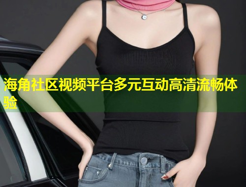 海角社区视频平台多元互动高清流畅体验