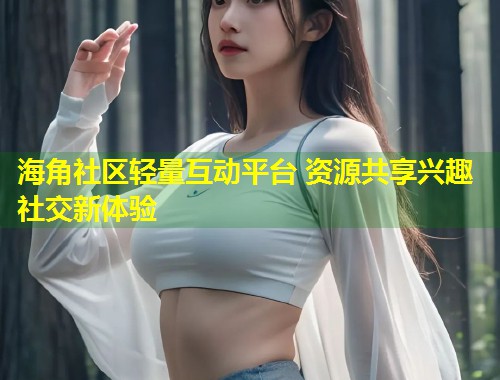 海角社区轻量互动平台 资源共享兴趣社交新体验