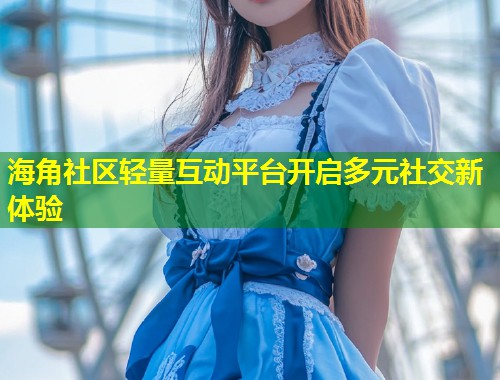 海角社区轻量互动平台开启多元社交新体验  第2张