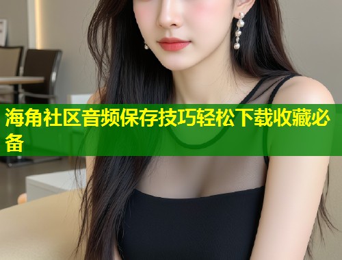 海角社区音频保存技巧轻松下载收藏必备