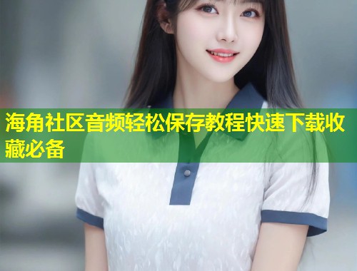 海角社区音频轻松保存教程快速下载收藏必备