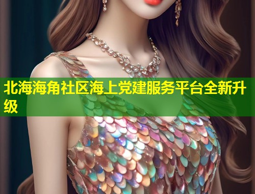 北海海角社区海上党建服务平台全新升级