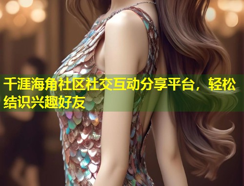 千涯海角社区社交互动分享平台，轻松结识兴趣好友