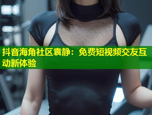 抖音海角社区袁静：免费短视频交友互动新体验