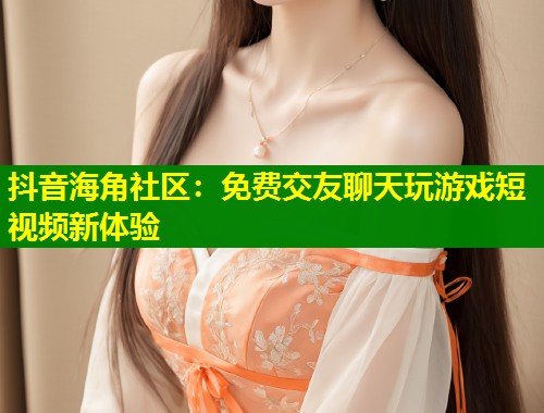 抖音海角社区：免费交友聊天玩游戏短视频新体验