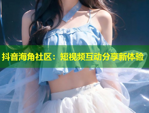 抖音海角社区：短视频互动分享新体验