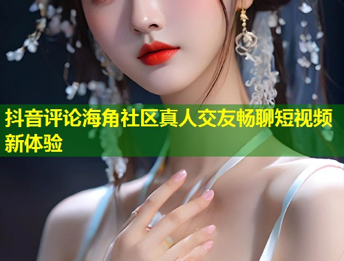 抖音评论海角社区真人交友畅聊短视频新体验