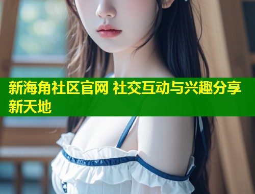 新海角社区官网 社交互动与兴趣分享新天地