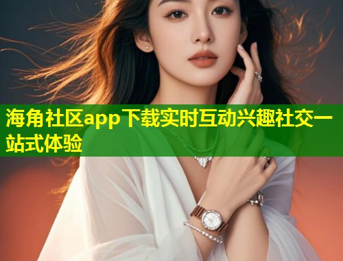 海角社区app下载实时互动兴趣社交一站式体验