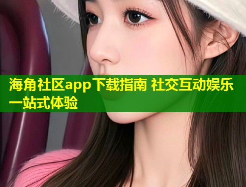 海角社区app下载指南 社交互动娱乐一站式体验