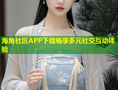 海角社区APP下载畅享多元社交互动体验