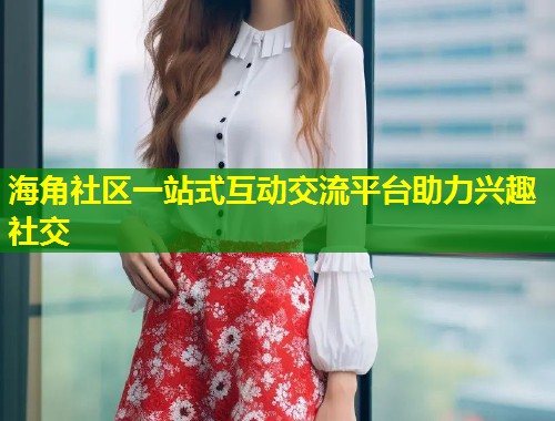海角社区一站式互动交流平台助力兴趣社交