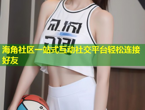 海角社区一站式互动社交平台轻松连接好友