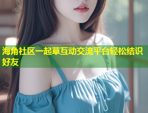 海角社区一起草互动交流平台轻松结识好友