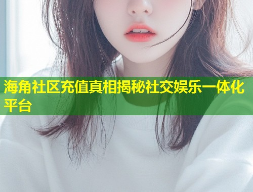 海角社区充值真相揭秘社交娱乐一体化平台