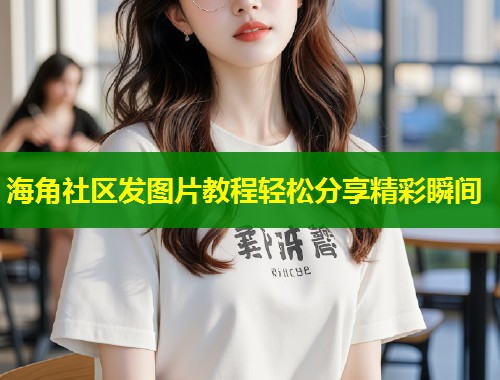 海角社区发图片教程轻松分享精彩瞬间