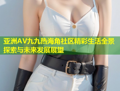 亚洲AV九九热海角社区精彩生活全景探索与未来发展展望