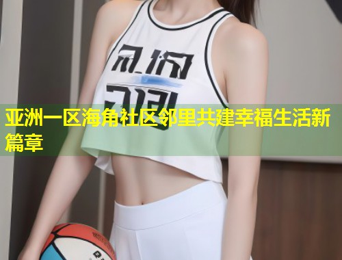亚洲一区海角社区邻里共建幸福生活新篇章