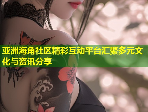 亚洲海角社区精彩互动平台汇聚多元文化与资讯分享  第2张