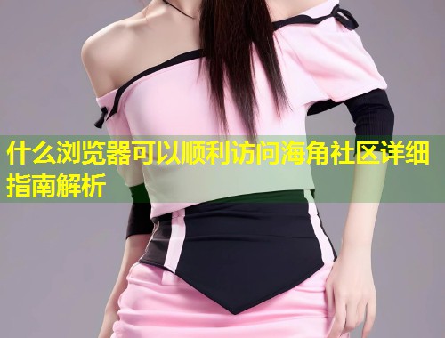 什么浏览器可以顺利访问海角社区详细指南解析