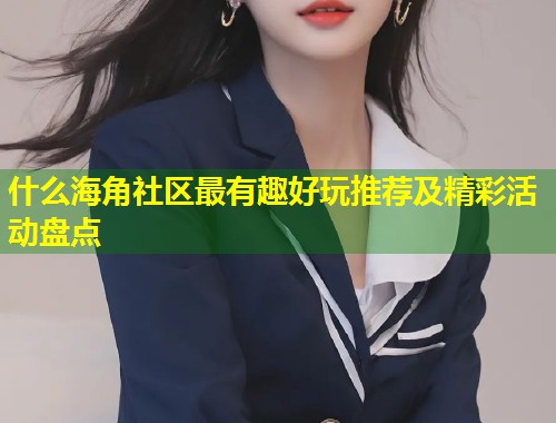 什么海角社区最有趣好玩推荐及精彩活动盘点