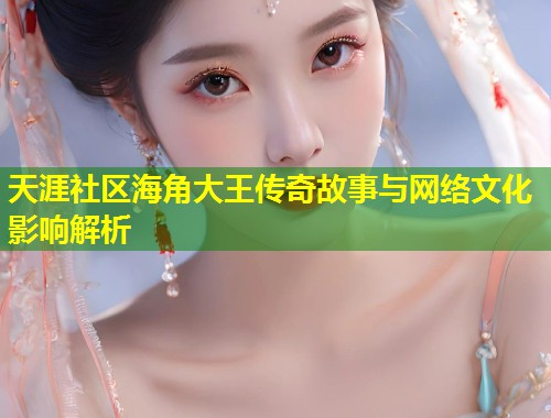 天涯社区海角大王传奇故事与网络文化影响解析