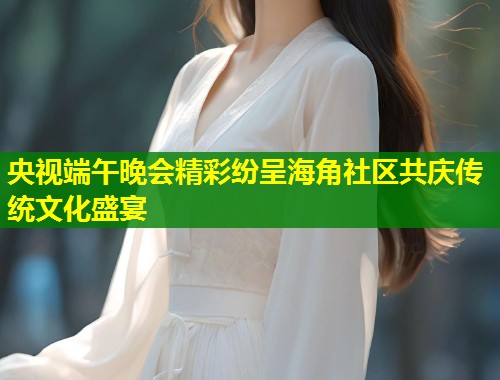 央视端午晚会精彩纷呈海角社区共庆传统文化盛宴