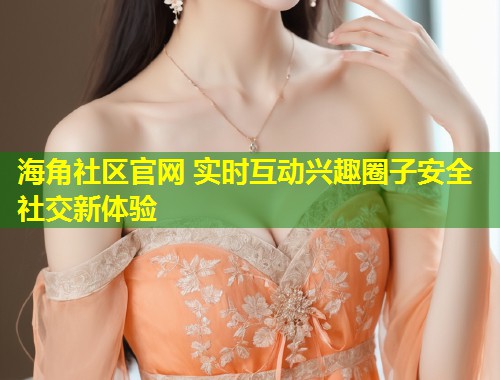 海角社区官网 实时互动兴趣圈子安全社交新体验