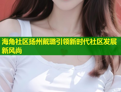 海角社区扬州戴璐引领新时代社区发展新风尚