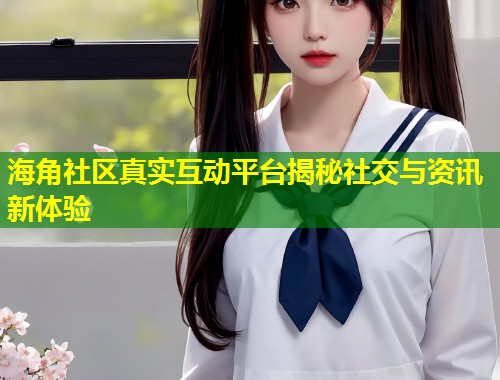 海角社区真实互动平台揭秘社交与资讯新体验