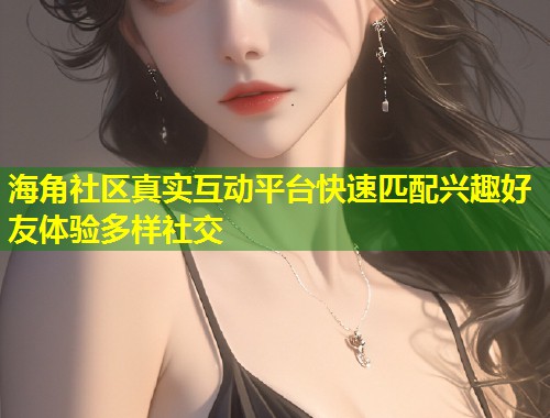 海角社区真实互动平台快速匹配兴趣好友体验多样社交