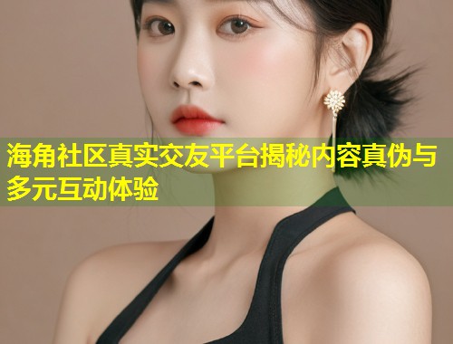 海角社区真实交友平台揭秘内容真伪与多元互动体验