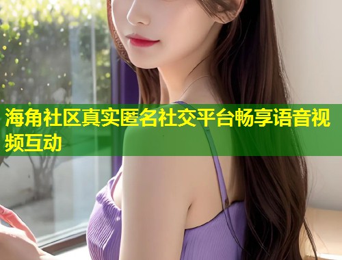 海角社区真实匿名社交平台畅享语音视频互动