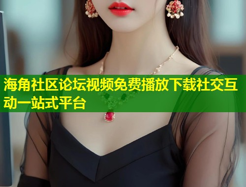 海角社区论坛视频免费播放下载社交互动一站式平台