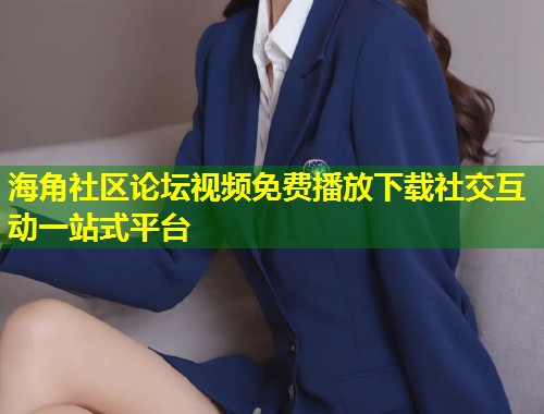 海角社区论坛视频免费播放下载社交互动一站式平台  第2张