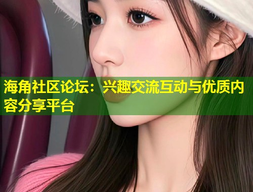 海角社区论坛：兴趣交流互动与优质内容分享平台